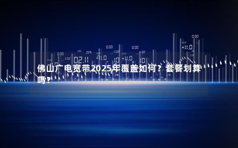 佛山广电宽带2025年覆盖如何？套餐划算吗？