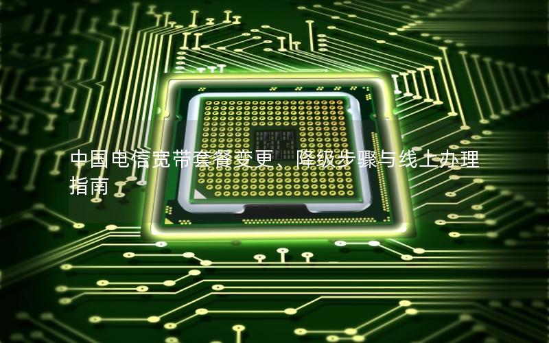 中国电信宽带套餐变更、降级步骤与线上办理指南