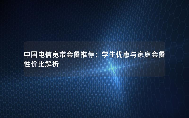 中国电信宽带套餐推荐：学生优惠与家庭套餐性价比解析
