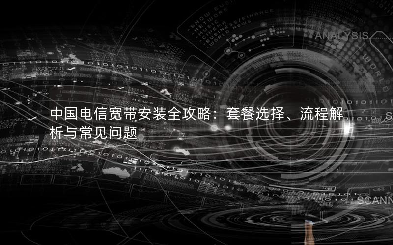 中国电信宽带安装全攻略：套餐选择、流程解析与常见问题