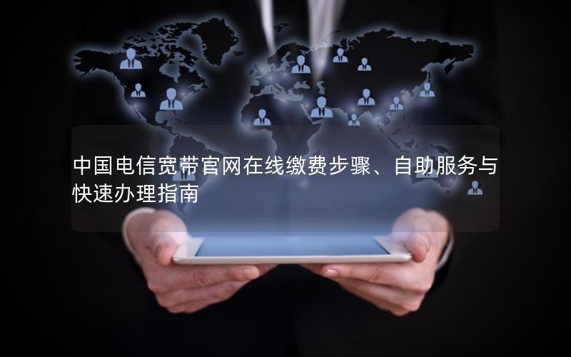 中国电信宽带官网在线缴费步骤、自助服务与快速办理指南