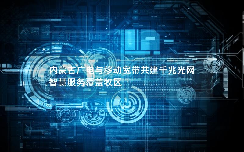 内蒙古广电与移动宽带共建千兆光网 智慧服务覆盖牧区