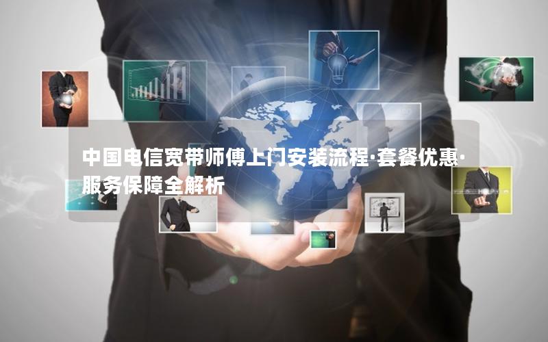 中国电信宽带师傅上门安装流程·套餐优惠·服务保障全解析