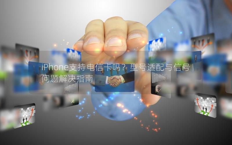 iPhone支持电信卡吗？型号适配与信号问题解决指南