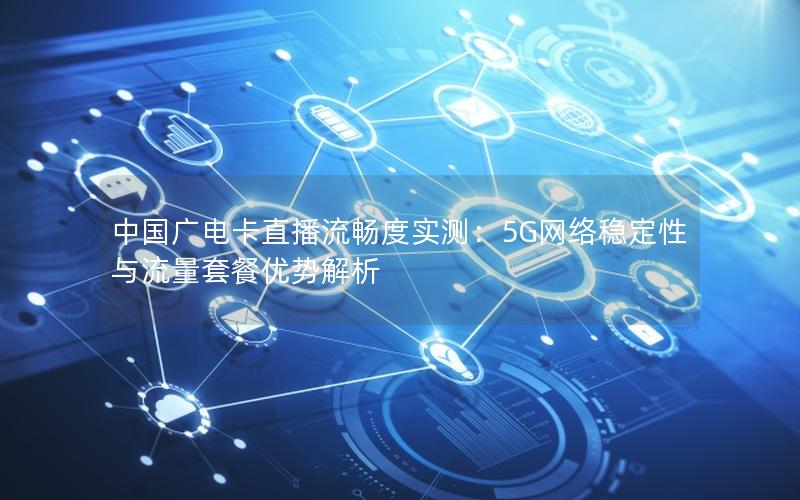 中国广电卡直播流畅度实测：5G网络稳定性与流量套餐优势解析