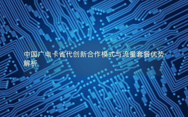 中国广电卡省代创新合作模式与流量套餐优势解析