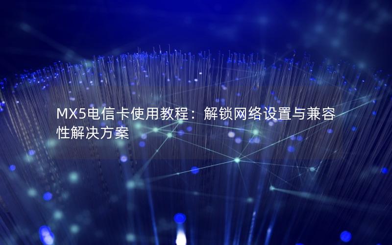 MX5电信卡使用教程：解锁网络设置与兼容性解决方案