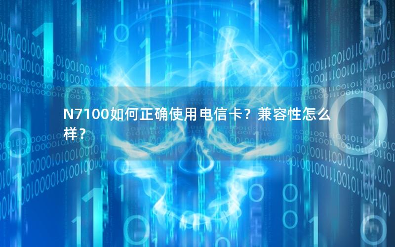 N7100如何正确使用电信卡？兼容性怎么样？