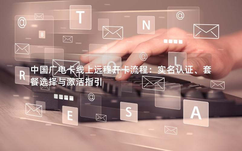 中国广电卡线上远程开卡流程：实名认证、套餐选择与激活指引