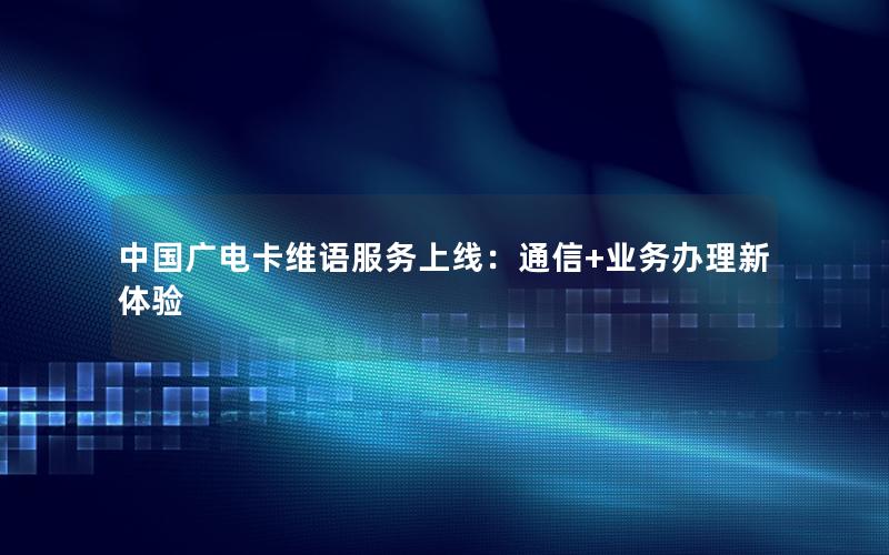 中国广电卡维语服务上线：通信+业务办理新体验