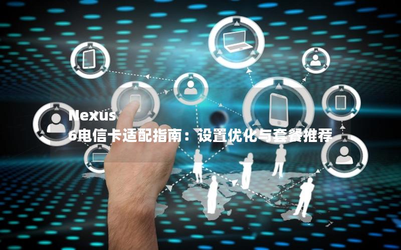Nexus 6电信卡适配指南：设置优化与套餐推荐