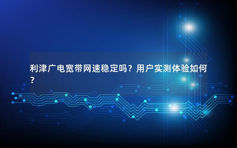 利津广电宽带网速稳定吗？用户实测体验如何？