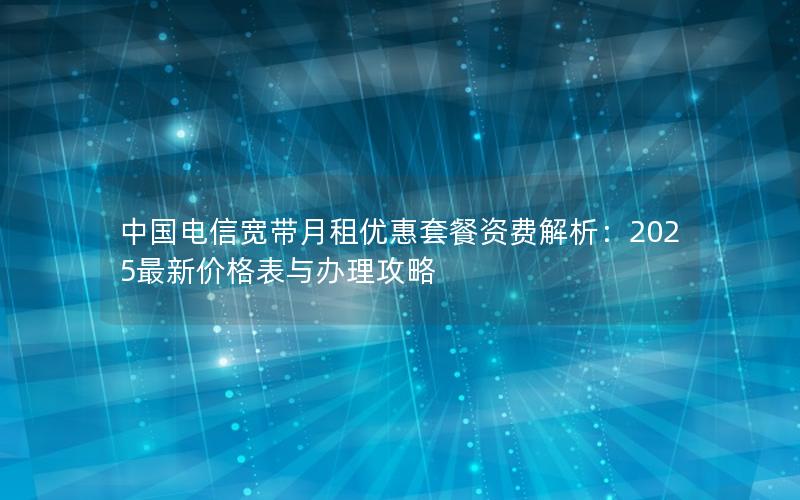 中国电信宽带月租优惠套餐资费解析：2025最新价格表与办理攻略