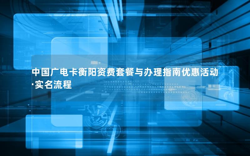 中国广电卡衡阳资费套餐与办理指南优惠活动·实名流程