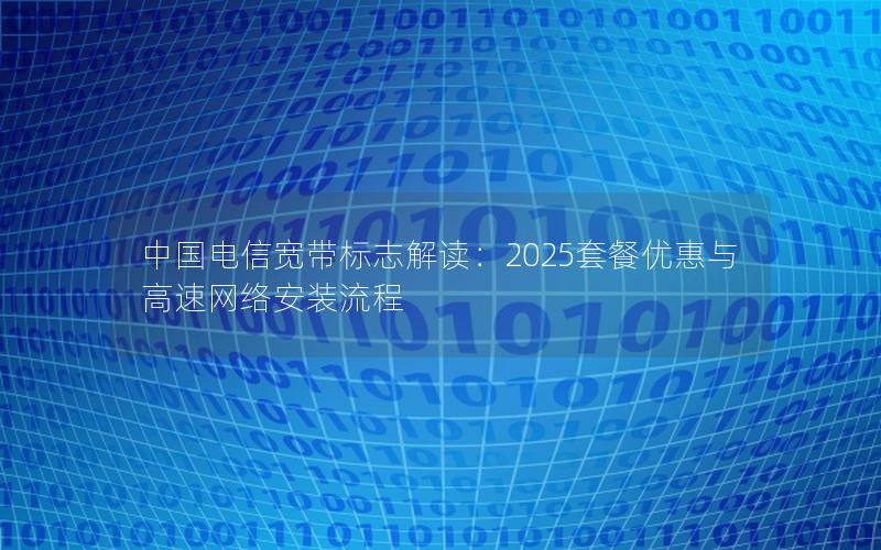 中国电信宽带标志解读：2025套餐优惠与高速网络安装流程