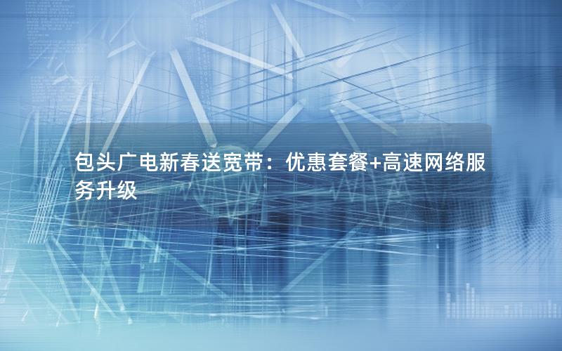 包头广电新春送宽带：优惠套餐+高速网络服务升级