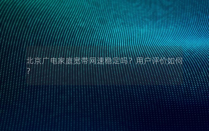 北京广电家庭宽带网速稳定吗？用户评价如何？
