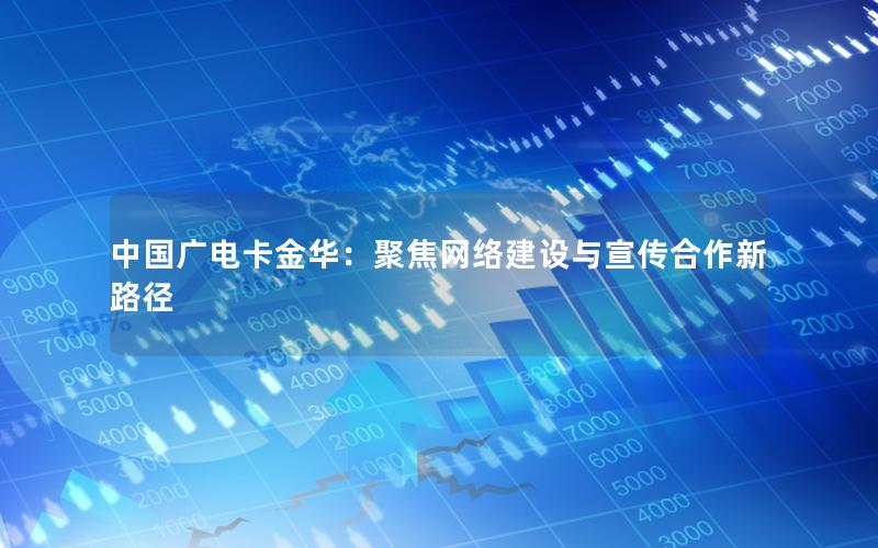 中国广电卡金华：聚焦网络建设与宣传合作新路径