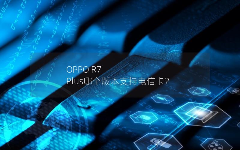 OPPO R7 Plus哪个版本支持电信卡？