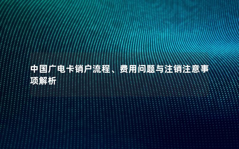 中国广电卡销户流程、费用问题与注销注意事项解析