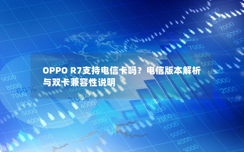OPPO R7支持电信卡吗？电信版本解析与双卡兼容性说明