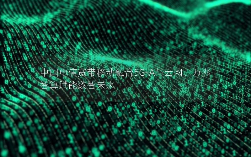 中国电信宽带移动融合5G-A与云网，万兆智算赋能数智未来