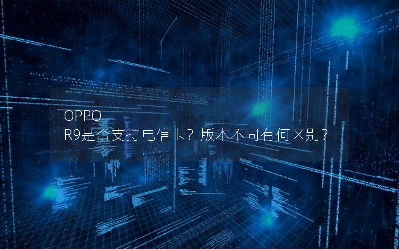 OPPO R9是否支持电信卡？版本不同有何区别？