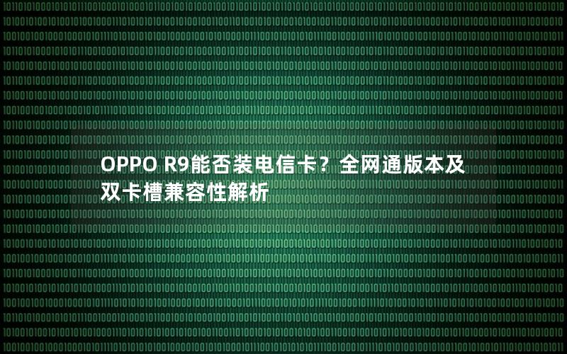 OPPO R9能否装电信卡？全网通版本及双卡槽兼容性解析
