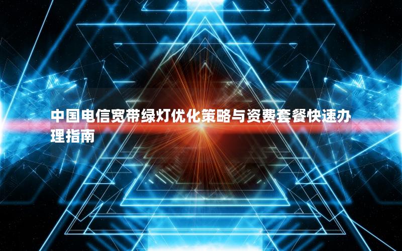中国电信宽带绿灯优化策略与资费套餐快速办理指南
