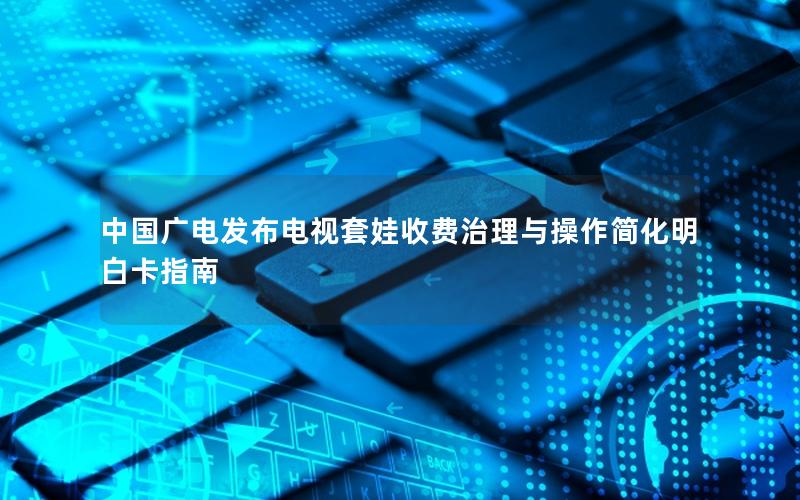 中国广电发布电视套娃收费治理与操作简化明白卡指南
