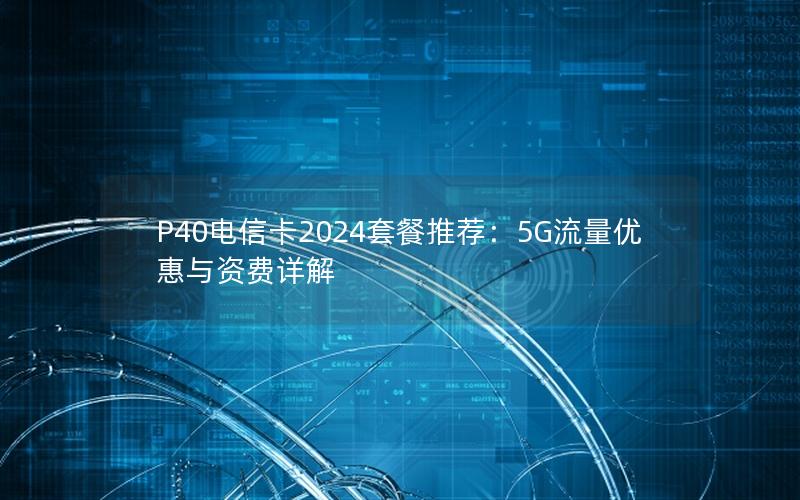P40电信卡2024套餐推荐：5G流量优惠与资费详解