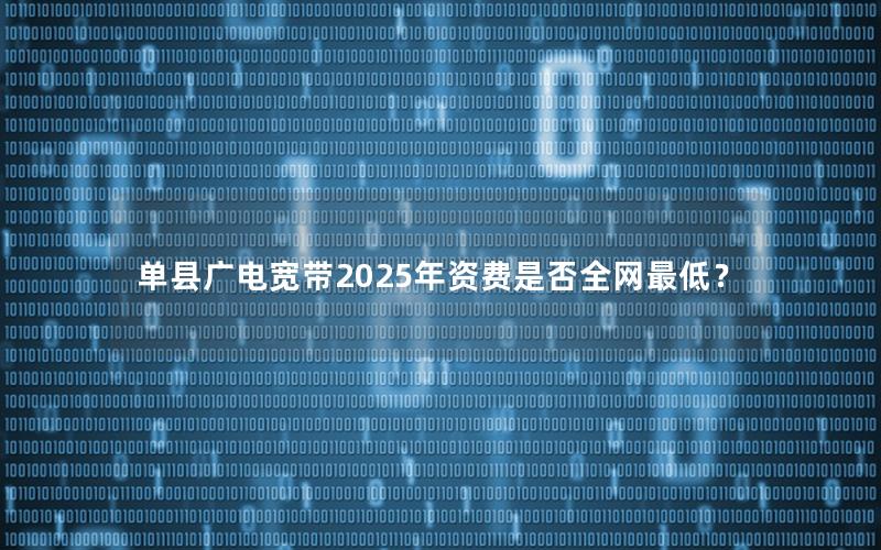单县广电宽带2025年资费是否全网最低？