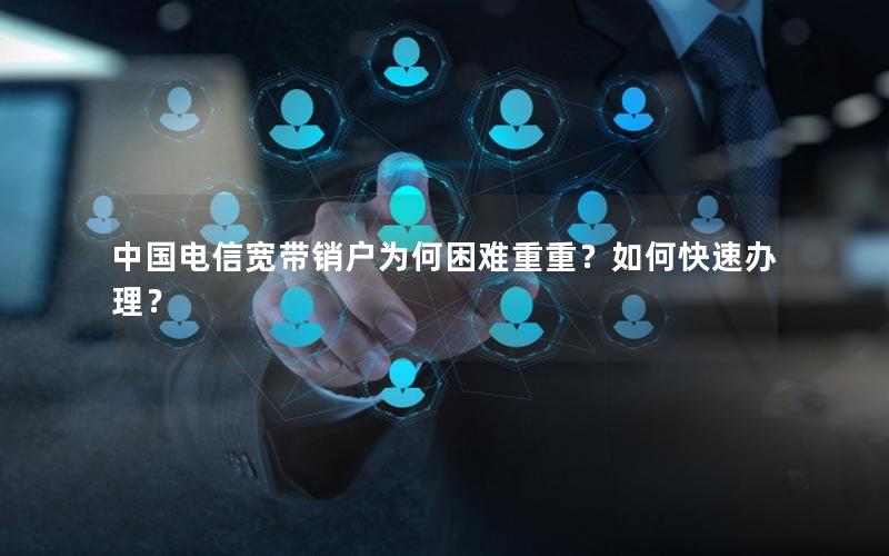 中国电信宽带销户为何困难重重？如何快速办理？