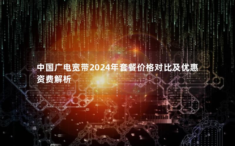 中国广电宽带2024年套餐价格对比及优惠资费解析