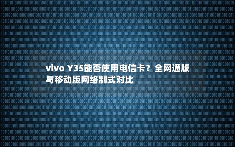 vivo Y35能否使用电信卡？全网通版与移动版网络制式对比