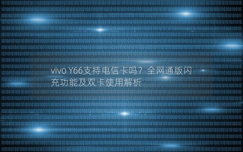 vivo Y66支持电信卡吗？全网通版闪充功能及双卡使用解析