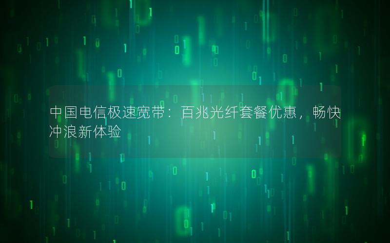 中国电信极速宽带：百兆光纤套餐优惠，畅快冲浪新体验