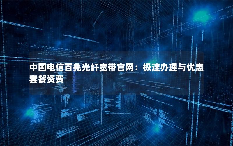中国电信百兆光纤宽带官网：极速办理与优惠套餐资费