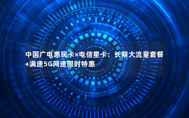 中国广电惠民卡×电信星卡：长期大流量套餐+满速5G网速限时特惠