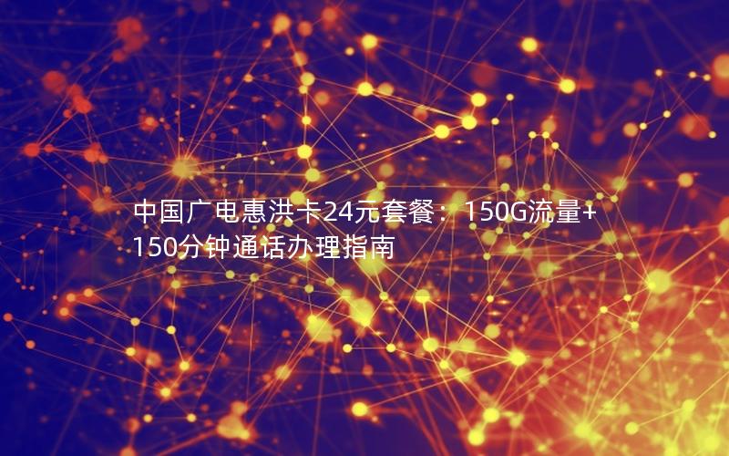 中国广电惠洪卡24元套餐：150G流量+150分钟通话办理指南