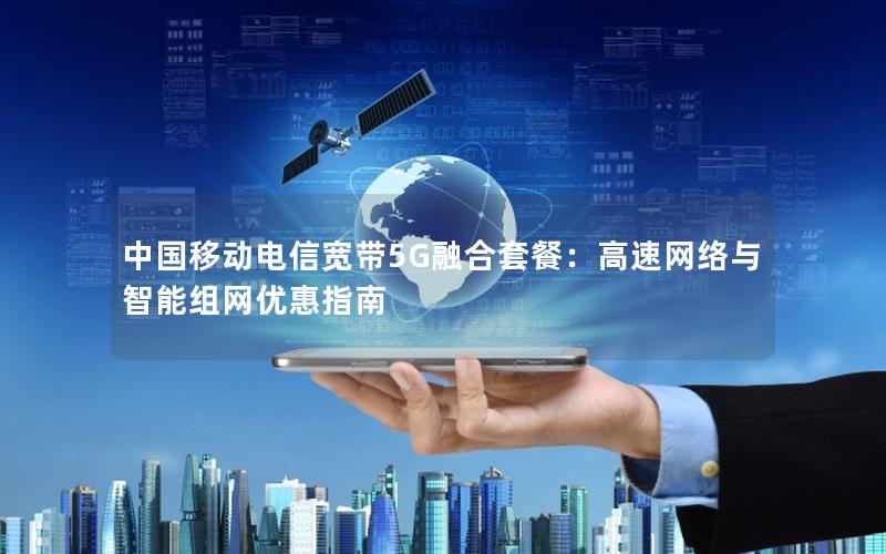 中国移动电信宽带5G融合套餐：高速网络与智能组网优惠指南