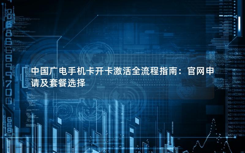 中国广电手机卡开卡激活全流程指南：官网申请及套餐选择