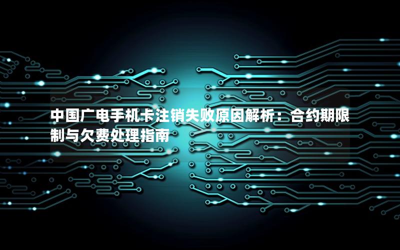 中国广电手机卡注销失败原因解析：合约期限制与欠费处理指南