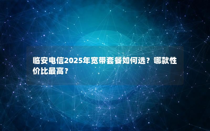 临安电信2025年宽带套餐如何选？哪款性价比最高？