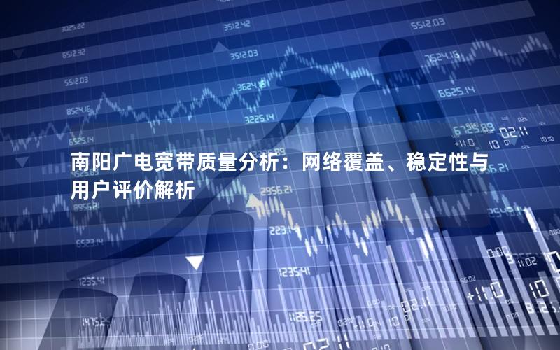南阳广电宽带质量分析：网络覆盖、稳定性与用户评价解析