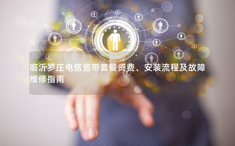 临沂罗庄电信宽带套餐资费、安装流程及故障维修指南