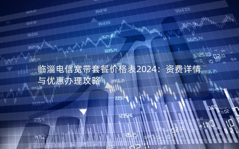 临淄电信宽带套餐价格表2024：资费详情与优惠办理攻略