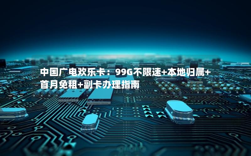 中国广电欢乐卡：99G不限速+本地归属+首月免租+副卡办理指南