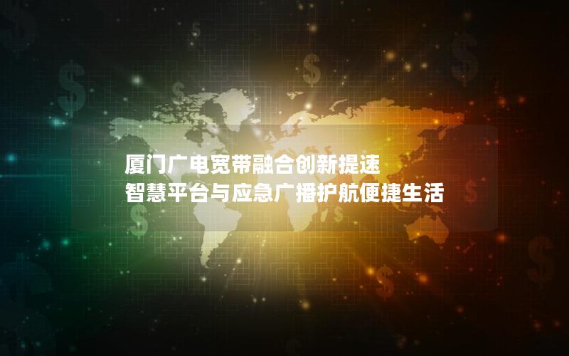 厦门广电宽带融合创新提速 智慧平台与应急广播护航便捷生活