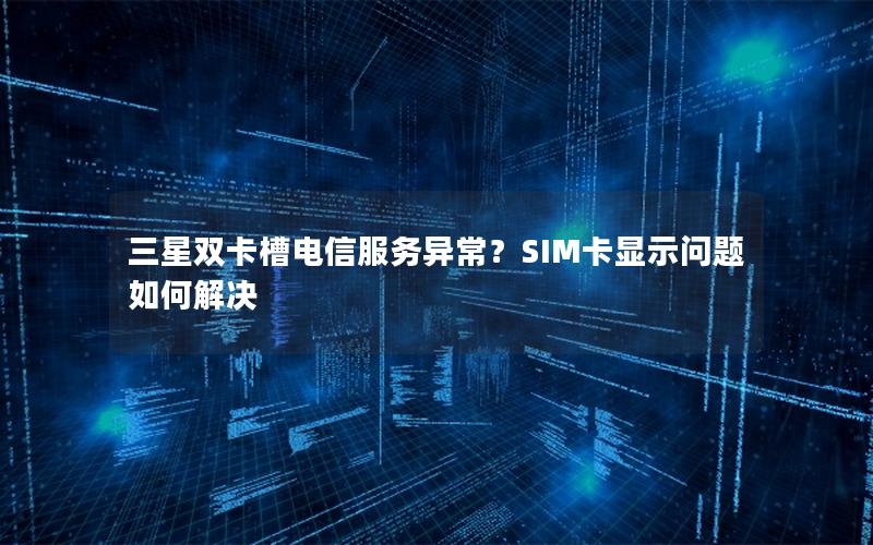 三星双卡槽电信服务异常？SIM卡显示问题如何解决